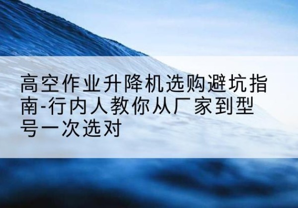 安陆升降平台厂家-高空作业升降机选购避坑指南-行内人教你从厂家到型号一次选对
