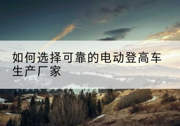 安陆电动登高车厂家-如何选择可靠的电动登高车生产厂家