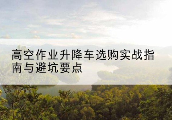 安陆升降车怎么选-高空作业升降车选购实战指南与避坑要点