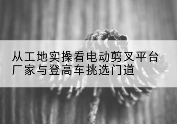 安陆电动剪叉升降平台厂家-从工地实操看电动剪叉平台厂家与登高车挑选门道